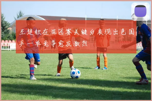 王楚钦在混团赛关键分表现出色国乒一单竞争愈发激烈