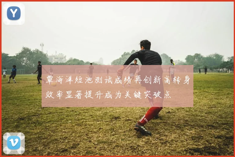 覃海洋短池测试成绩再创新高转身效率显著提升成为关键突破点