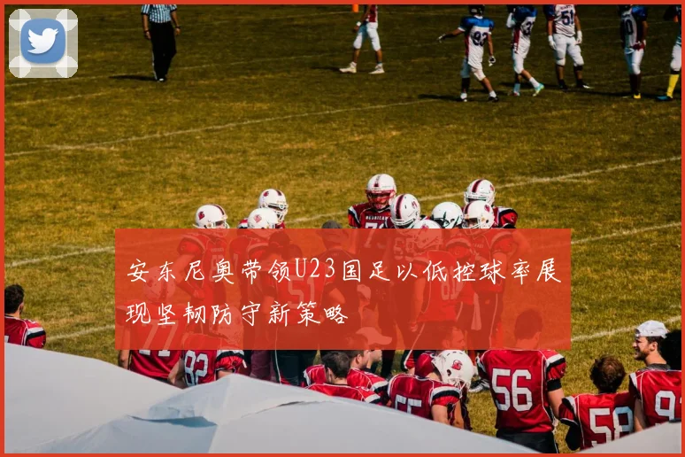 安东尼奥带领U23国足以低控球率展现坚韧防守新策略