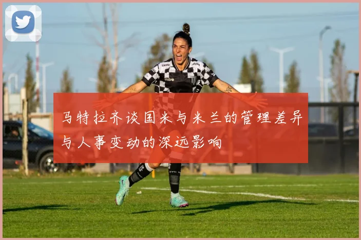 马特拉齐谈国米与米兰的管理差异与人事变动的深远影响