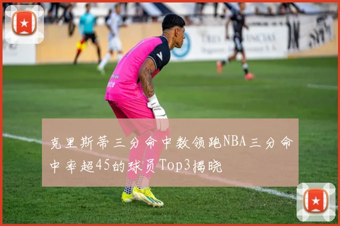 克里斯蒂三分命中数领跑NBA三分命中率超45的球员Top3揭晓