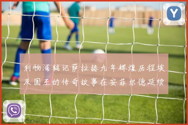 利物浦铭记萨拉赫九年辉煌历程埃及国王的传奇故事在安菲尔德延续