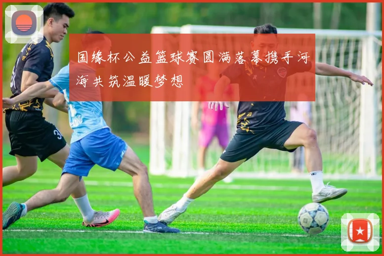 国缘杯公益篮球赛圆满落幕携手河海共筑温暖梦想