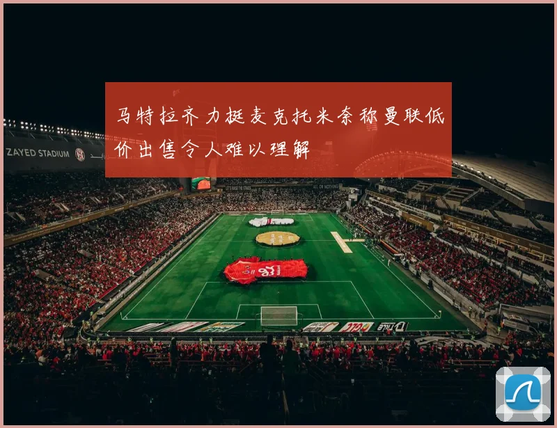 马特拉齐力挺麦克托米奈称曼联低价出售令人难以理解