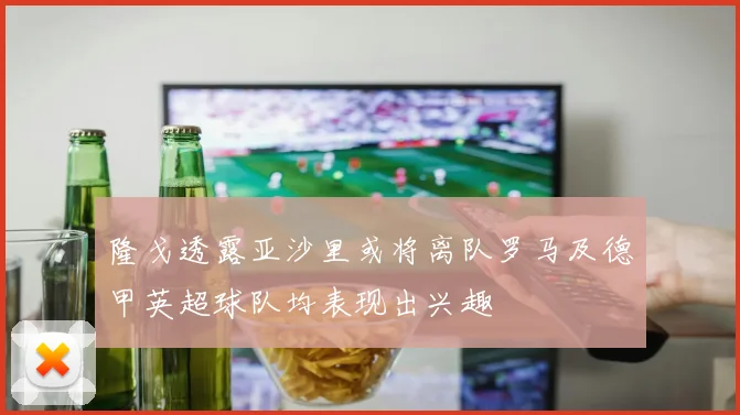隆戈透露亚沙里或将离队罗马及德甲英超球队均表现出兴趣