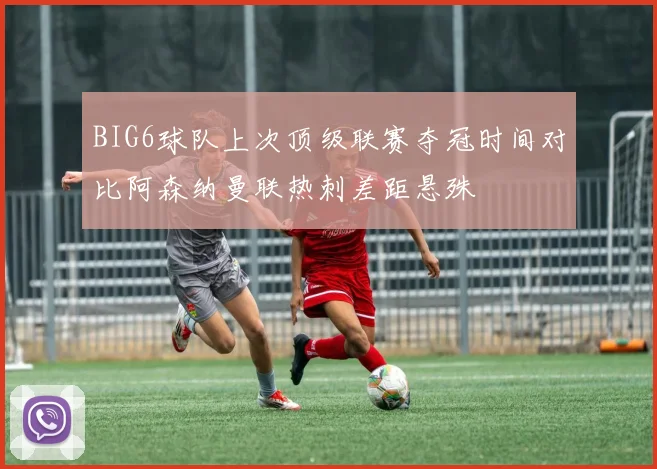 BIG6球队上次顶级联赛夺冠时间对比阿森纳曼联热刺差距悬殊