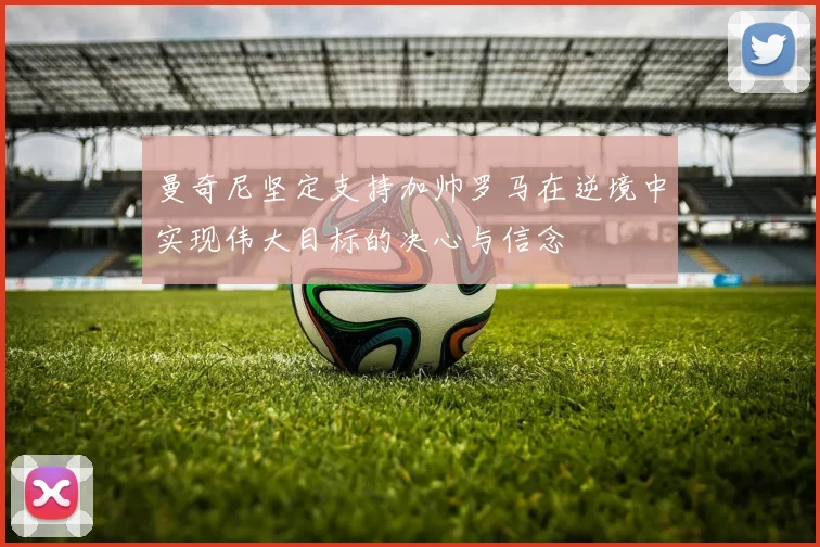 曼奇尼坚定支持加帅罗马在逆境中实现伟大目标的决心与信念