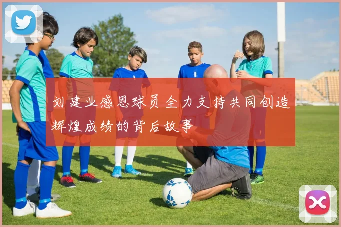 刘建业感恩球员全力支持共同创造辉煌成绩的背后故事