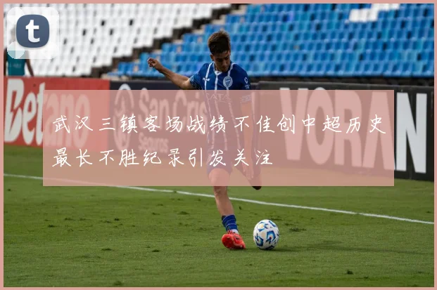 武汉三镇客场战绩不佳创中超历史最长不胜纪录引发关注