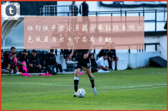 独行侠半场小负爵士弗拉格表现出色浓眉马尔卡宁各有贡献